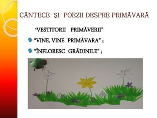 CÂNTECE ŞI POEZII DESPRE PRIMĂVARĂ
“VESTITORII PRIMĂVERII”
“VINE, VINE PRIMĂVARA” ;
“ÎNFLORESC GRĂDINILE” ;
 