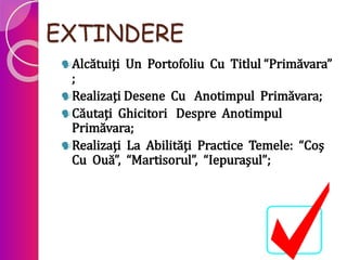 EXTINDERE
Alcătuiţi Un Portofoliu Cu Titlul “Primăvara”
;
Realizaţi Desene Cu Anotimpul Primăvara;
Căutaţi Ghicitori Despre Anotimpul
Primăvara;
Realizaţi La Abilităţi Practice Temele: “Coş
Cu Ouă”, “Martisorul”, “Iepuraşul”;
 