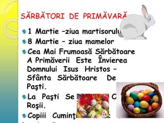 SĂRBĂTORI DE PRIMĂVARĂ
1 Martie –ziua martisorului
8 Martie – ziua mamelor
Cea Mai Frumoasă Sărbătoare
A Primăverii Este Învierea
Domnului Isus Hristos –
Sfânta Sărbătoare De
Paşti.
La Paşti Se Vopsesc Ouă
Roşii.
Copiii Cuminţi Primesc Daruri
 