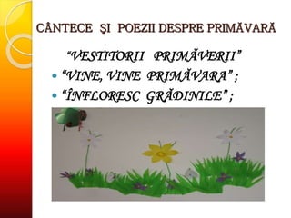 CÂNTECE ŞI POEZII DESPRE PRIMĂVARĂ
“VESTITORII PRIMĂVERII”
 “VINE, VINE PRIMĂVARA” ;
 “ÎNFLORESC GRĂDINILE” ;
 