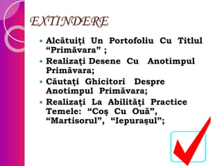 EXTINDERE
 Alcătuiţi Un Portofoliu Cu Titlul
“Primăvara” ;
 Realizaţi Desene Cu Anotimpul
Primăvara;
 Căutaţi Ghicitori Despre
Anotimpul Primăvara;
 Realizaţi La Abilităţi Practice
Temele: “Coş Cu Ouă”,
“Martisorul”, “Iepuraşul”;
 