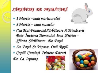 SĂRBĂTORI DE PRIMĂVARĂ
 1 Martie –ziua martisorului
 8 Martie – ziua mamelor
 Cea Mai Frumoasă Sărbătoare A Primăverii
Este Învierea Domnului Isus Hristos –
Sfânta Sărbătoare De Paşti.
 La Paşti Se Vopsesc Ouă Roşii.
 Copiii Cuminţi Primesc Daruri
De La Iepuraş.
 