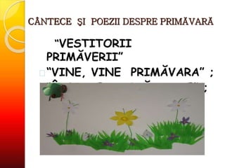 CÂNTECE ŞI POEZII DESPRE PRIMĂVARĂ
“VESTITORII
PRIMĂVERII”
 “VINE, VINE PRIMĂVARA” ;
 “ÎNFLORESC GRĂDINILE” ;
 
