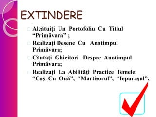 EXTINDERE
 Alcătuiţi Un Portofoliu Cu Titlul
“Primăvara” ;
 Realizaţi Desene Cu Anotimpul
Primăvara;
 Căutaţi Ghicitori Despre Anotimpul
Primăvara;
 Realizaţi La Abilităţi Practice Temele:
“Coş Cu Ouă”, “Martisorul”, “Iepuraşul”;
 