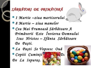 SĂRBĂTORI DE PRIMĂVARĂSĂRBĂTORI DE PRIMĂVARĂ
1 Martie –ziua martisorului
8 Martie – ziua mamelor
Cea Mai Frumoasă Sărbătoare A
Primăverii Este Învierea Domnului
Isus Hristos – Sfânta Sărbătoare
De Paşti.
La Paşti Se Vopsesc Ouă Roşii.
Copiii Cuminţi Primesc Daruri
De La Iepuraş.
 