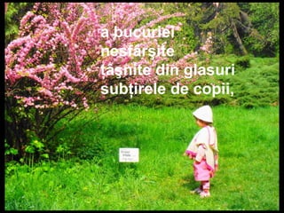a bucuriei
nesfârşite
ţâşnite din glasuri
subţirele de copii,
 
