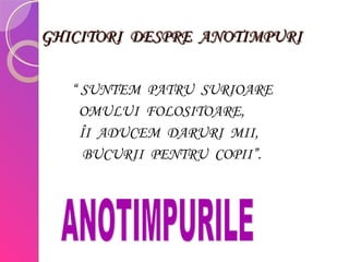 GHICITORI DESPRE ANOTIMPURIGHICITORI DESPRE ANOTIMPURI
“ SUNTEM PATRU SURIOARE
OMULUI FOLOSITOARE,
ÎI ADUCEM DARURI MII,
BUCURII PENTRU COPII”.
 