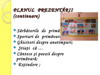 PLANUL PREZENTĂRIIPLANUL PREZENTĂRII
(continuare)(continuare)
Sărbătorile de primăvară;
Sporturi de primăvară;
Ghicitori despre anotimpuri;
 Ştiaţi că …
Cântece şi poezii despre
primăvară;
 Extindere ;
 