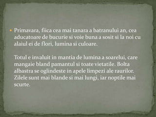  Primavara, fiica cea mai tanara a batranului an, cea
 aducatoare de bucurie si voie buna a sosit si la noi cu
 alaiul ei de flori, lumina si culoare.

 Totul e invaluit in mantia de lumina a soarelui, care
 mangaie bland pamantul si toate vietatile. Bolta
 albastra se oglindeste in apele limpezi ale raurilor.
 Zilele sunt mai blande si mai lungi, iar noptile mai
 scurte.
 