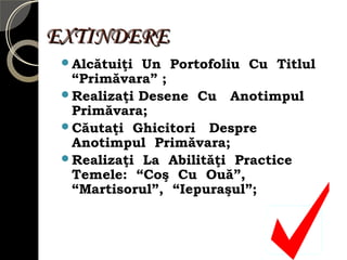 EXTINDEREEXTINDERE
Alcătuiţi Un Portofoliu Cu Titlul
“Primăvara” ;
Realizaţi Desene Cu Anotimpul
Primăvara;
Căutaţi Ghicitori Despre
Anotimpul Primăvara;
Realizaţi La Abilităţi Practice
Temele: “Coş Cu Ouă”,
“Martisorul”, “Iepuraşul”;
 