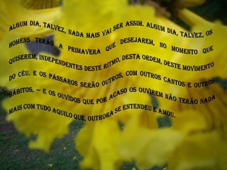Algum dia, talvez, nada mais vai ser assim. Algum dia, talvez, os homens terão a primavera que desejarem, no momento que quiserem, independentes deste ritmo, desta ordem, deste movimento do céu. E os pássaros serão outros, com outros cantos e outros hábitos, — e os ouvidos que por acaso os ouvirem não terão nada mais com tudo aquilo que, outrora se entendeu e amou.