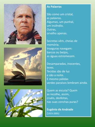 As PalavrasSão como um cristal,as palavras.Algumas, um punhal,um incêndio.Outras,orvalho apenas.Secretas vêm, cheias de memória.Inseguras navegam:barcos ou beijos,as águas estremecem.Desamparadas, inocentes,leves.Tecidas são de luze são a noite.E mesmo pálidasverdes paraísos lembram ainda.Quem as escuta? Quemas recolhe, assim,cruéis, desfeitas,nas suas conchas puras?Eugénio de Andrade(1923-2005)