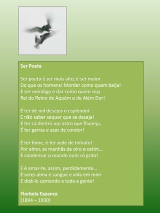 Ser Poeta Ser poeta é ser mais alto, é ser maiorDo que os homens! Morder como quem beija!É ser mendigo e dar como quem sejaRei do Reino de Aquém e de Além Dor! É ter de mil desejos o esplendorE não saber sequer que se deseja!É ter cá dentro um astro que flameja,É ter garras e asas de condor! É ter fome, é ter sede de Infinito!Por elmo, as manhãs de oiro e cetim…É condensar o mundo num só grito! E é amar-te, assim, perdidamente…É seres alma e sangue e vida em mimE dizê-lo cantando a toda a gente! Florbela Espanca(1894 – 1930)