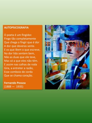 AUTOPSICOGRAFIA O poeta é um fingidor.Finge tão completamenteQue chega a fingir que é dorA dor que deveras sente. E os que lêem o que escreve,Na dor lida sentem bem,Não as duas que ele teve,Mas só a que eles não têm. E assim nas calhas de rodaGira, a entreter a razão,Esse comboio de cordaQue se chama coração. Fernando Pessoa (1888 —  1935)