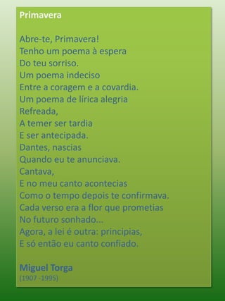 PrimaveraAbre-te, Primavera!Tenho um poema à esperaDo teu sorriso.Um poema indecisoEntre a coragem e a covardia.Um poema de lírica alegriaRefreada,A temer ser tardiaE ser antecipada.Dantes, nasciasQuando eu te anunciava.Cantava,E no meu canto aconteciasComo o tempo depois te confirmava.Cada verso era a flor que prometiasNo futuro sonhado...Agora, a lei é outra: principias,E só então eu canto confiado.Miguel Torga(1907 -1995)
