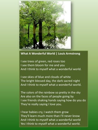 What A Wonderful World | Louis Armstrong I see trees of green, red roses tooI see them bloom for me and youAnd I think to myself what a wonderful world.I see skies of blue and clouds of whiteThe bright blessed day, the dark sacred nightAnd I think to myself what a wonderful world.The colors of the rainbow so pretty in the skyAre also on the faces of people going byI see friends shaking hands saying how do you doThey're really saying I love you.I hear babies cry, I watch them growThey'll learn much more than I'll never knowAnd I think to myself what a wonderful worldYes I think to myself what a wonderful world.