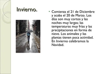 Invierno. Comienza el 21 de Diciembre y acaba el 20 de Marzo. Los días son muy cortos y las noches muy largas; las temperaturas muy frías y las precipitaciones en forma de nieve. Los animales y las plantas tienen poca actividad. En Invierno celebramos la Navidad. 