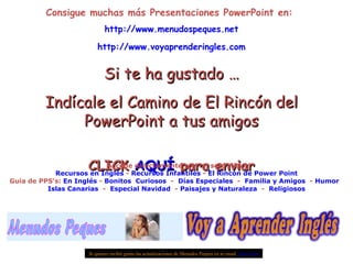 Consigue muchas más Presentaciones PowerPoint en:  http:// www.menudospeques.net http://www.voyaprenderingles.com Si te ha gustado … Indícale el Camino de El Rincón del PowerPoint a tus amigos CLICK  AQUÍ  para enviar Si quieres recibir gratis las actualizaciones de Menudos Peques en tu email  pulse aquí Accede directamente con un solo click: Recursos en Inglés  -  Recursos Infantiles  -  El Rincón de Power Point Guía de PPS’s:  En Inglés  -  Bonitos   Curiosos   -  Días Especiales   -  Familia y Amigos   -  Humor   Islas Canarias   -  Especial Navidad   -  Paisajes y Naturaleza   -  Religiosos 
