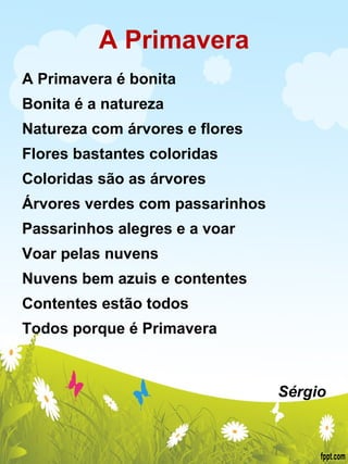 A Primavera A Primavera é bonita Bonita é a natureza Natureza com árvores e flores Flores bastantes coloridas Coloridas são as árvores Árvores verdes com passarinhos Passarinhos alegres e a voar Voar pelas nuvens Nuvens bem azuis e contentes Contentes estão todos Todos porque é Primavera     Sérgio 
