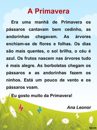 A Primavera Era uma manhã de Primavera os pássaros cantavam bem cedinho, as andorinhas chegavam. As árvores enchiam-se de flores e folhas. Os dias são mais quentes, o sol brilha, o céu é azul. Os frutos nascem nas árvores tudo é mais alegre. As borboletas chegam os pássaros e as andorinhas fazem os ninhos. Está um pouco de vento e os pássaros voam. Eu gosto muito da Primavera!   Ana Leonor 