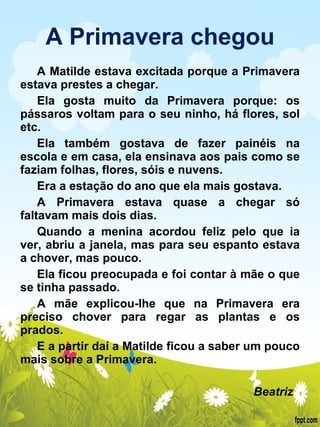A Primavera chegou A Matilde estava excitada porque a Primavera estava prestes a chegar. Ela gosta muito da Primavera porque: os pássaros voltam para o seu ninho, há flores, sol etc. Ela também gostava de fazer painéis na escola e em casa, ela ensinava aos pais como se faziam folhas, flores, sóis e nuvens. Era a estação do ano que ela mais gostava. A Primavera estava quase a chegar só faltavam mais dois dias. Quando a menina acordou feliz pelo que ia ver, abriu a janela, mas para seu espanto estava a chover, mas pouco. Ela ficou preocupada e foi contar à mãe o que se tinha passado. A mãe explicou-lhe que na Primavera era preciso chover para regar as plantas e os prados. E a partir daí a Matilde ficou a saber um pouco mais sobre a Primavera.    Beatriz  