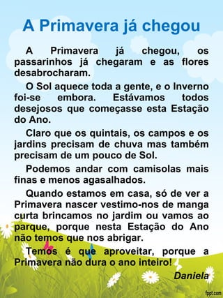 A Primavera já chegou A Primavera já chegou, os passarinhos já chegaram e as flores desabrocharam. O Sol aquece toda a gente, e o Inverno foi-se embora. Estávamos todos desejosos que começasse esta Estação do Ano. Claro que os quintais, os campos e os jardins precisam de chuva mas também precisam de um pouco de Sol. Podemos andar com camisolas mais finas e menos agasalhados. Quando estamos em casa, só de ver a Primavera nascer vestimo-nos de manga curta brincamos no jardim ou vamos ao parque, porque nesta Estação do Ano não temos que nos abrigar. Temos é que aproveitar, porque a Primavera não dura o ano inteiro!   Daniela 