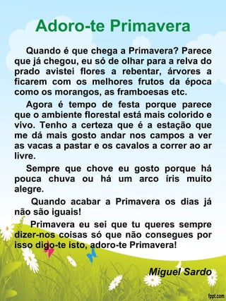 Adoro-te Primavera Quando é que chega a Primavera? Parece que já chegou, eu só de olhar para a relva do prado avistei flores a rebentar, árvores a ficarem com os melhores frutos da época como os morangos, as framboesas etc. Agora é tempo de festa porque parece que o ambiente florestal está mais colorido e vivo. Tenho a certeza que é a estação que me dá mais gosto andar nos campos a ver as vacas a pastar e os cavalos a correr ao ar livre. Sempre que chove eu gosto porque há pouca chuva ou há um arco íris muito alegre.  Quando acabar a Primavera os dias já não são iguais!  Primavera eu sei que tu queres sempre dizer-nos coisas só que não consegues por isso digo-te isto, adoro-te Primavera!    Miguel Sardo 