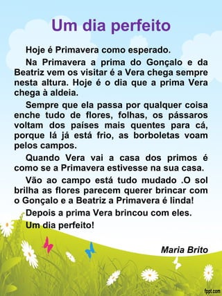 Um dia perfeito Hoje é Primavera como esperado. Na Primavera a prima do Gonçalo e da Beatriz vem os visitar é a Vera chega sempre nesta altura. Hoje é o dia que a prima Vera chega à aldeia. Sempre que ela passa por qualquer coisa enche tudo de flores, folhas, os pássaros voltam  dos países mais quentes para cá, porque lá já está frio, as borboletas voam pelos campos. Quando Vera vai a casa dos primos é como se a Primavera estivesse na sua casa. Vão ao campo está tudo mudado .O sol brilha as flores parecem querer brincar com o Gonçalo e a Beatriz a Primavera é linda! Depois a prima Vera brincou com eles. Um dia perfeito!   Maria Brito 