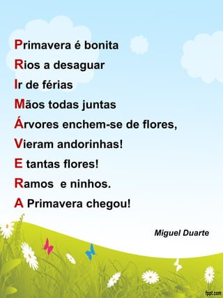 P rimavera é bonita R ios a desaguar I r de férias M ãos todas juntas Á rvores enchem-se de flores, V ieram andorinhas! E  tantas flores! R amos  e ninhos.  A  Primavera chegou!   Miguel Duarte 