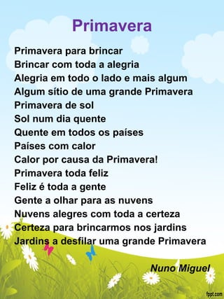 Primavera Primavera para brincar Brincar com toda a alegria Alegria em todo o lado e mais algum Algum sítio de uma grande Primavera Primavera de sol  Sol num dia quente Quente em todos os países Países com calor  Calor por causa da Primavera! Primavera toda feliz Feliz é toda a gente Gente a olhar para as nuvens  Nuvens alegres com toda a certeza Certeza para brincarmos nos jardins Jardins a desfilar uma grande Primavera   Nuno Miguel 