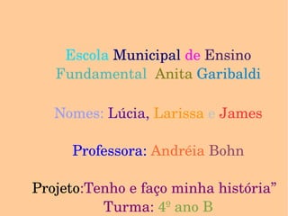 Escola  Municipal   de   Ensino   Fundamental   Anita   Garibaldi Nomes:  Lúcia,  Larissa  e  James Professora:  Andréia  Bohn Projeto :Tenho e faço minha história”  Turma:  4º ano B 