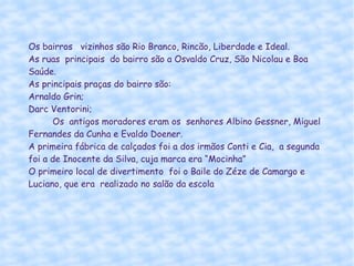 Os bairros  vizinhos são Rio Branco, Rincão, Liberdade e Ideal. As ruas  principais  do bairro são a Osvaldo Cruz, São Nicolau e Boa Saúde. As principais praças do bairro são:  Arnaldo Grin; Darc Ventorini;  Os  antigos moradores eram os  senhores Albino Gessner, Miguel Fernandes da Cunha e Evaldo Doener. A primeira fábrica de calçados foi a dos irmãos Conti e Cia,  a segunda foi a de Inocente da Silva, cuja marca era “Mocinha” O primeiro local de divertimento  foi o Baile do Zéze de Camargo e Luciano, que era  realizado no salão da escola 