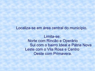 Localiza-se em área central do município.  Limita-se: Norte com Rincão e Operário Sul com o bairro Ideal e Pátria Nova Leste com o Vila Rosa e Centro  Oeste com Primavera. 