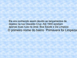 O primeiro nome do bairro  Primavera foi Limpeza  Ele era conhecido assim devido ao lançamentos de dejetos na rua Oswaldo Cruz. Até 1940 existiam apenas duas ruas na área: Boa Saúde e Da Limpeza 