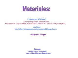 Autor pictogramas: Sergio Palao
Procedencia: (http://catedu.es/arasaac/) Licencia: CC (BY-NC-SA) ARASAAC
Pictogramas ARASAAC
AraWord
http://informaticaparaeducacionespecial.blogspot.com
Imágenes Google
Montaje:
La vida como un puzzle:
www.midaryblog.wordpress.com
 