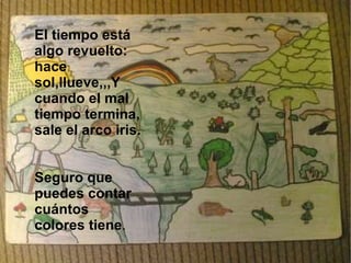 El tiempo está algo revuelto: hace sol,llueve,,,Y cuando el mal tiempo termina, sale el arco iris. Seguro que puedes contar cuántos colores tiene . 