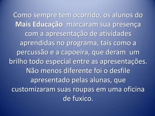 Como sempre tem ocorrido, os alunos do
  Mais Educação marcaram sua presença
     com a apresentação de atividades
    aprendidas no programa, tais como a
   percussão e a capoeira, que deram um
brilho todo especial entre as apresentações.
      Não menos diferente foi o desfile
        apresentado pelas alunas, que
 customizaram suas roupas em uma oficina
                  de fuxico.
 
