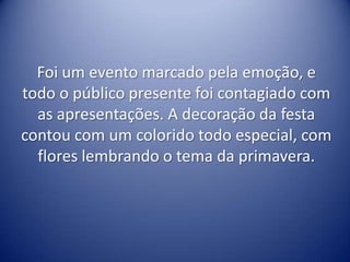 Foi um evento marcado pela emoção, e
todo o público presente foi contagiado com
  as apresentações. A decoração da festa
contou com um colorido todo especial, com
  flores lembrando o tema da primavera.
 