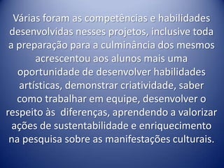Várias foram as competências e habilidades
 desenvolvidas nesses projetos, inclusive toda
 a preparação para a culminância dos mesmos
       acrescentou aos alunos mais uma
   oportunidade de desenvolver habilidades
   artísticas, demonstrar criatividade, saber
   como trabalhar em equipe, desenvolver o
respeito às diferenças, aprendendo a valorizar
  ações de sustentabilidade e enriquecimento
 na pesquisa sobre as manifestações culturais.
 