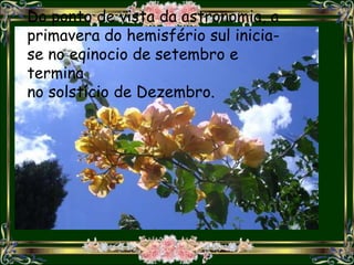 Do ponto de vista da astronomia, a
primavera do hemisfério sul inicia-
se no eqinocio de setembro e
termina
no solstício de Dezembro.
 