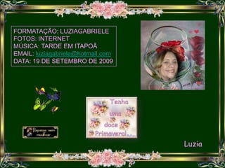 FORMATAÇÃO: LUZIAGABRIELE
FOTOS: INTERNET
MÚSICA: TARDE EM ITAPOÃ
EMAIL: luziagabriele@hotmail.com
DATA: 19 DE SETEMBRO DE 2009




                                   Luzia
 