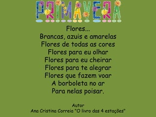 Flores...
Brancas, azuis e amarelas
Flores de todas as cores
Flores para eu olhar
Flores para eu cheirar
Flores para te alegrar
Flores que fazem voar
A borboleta no ar
Para nelas poisar.
Autor
Ana Cristina Correia "O livro das 4 estações"
 