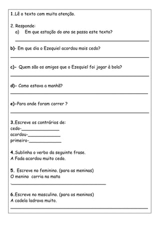 1.Lê o texto com muita atenção.
2. Responde:
a) Em que estação do ano se passa este texto?
b)- Em que dia o Ezequiel acordou mais cedo?
c)- Quem são os amigos que o Ezequiel foi jogar à bola?
d)- Como estava a manhã?
___________________________________________________
e)-Para onde foram correr ?
3.Escreve os contrários de:
cedo-______________
acordou-____________
primeiro-____________
4.Sublinha o verbo da seguinte frase.
A Fada acordou muito cedo.
5. Escreve no feminino. (para as meninas)
O menino corria na mata
.___________________________________
6.Escreve no masculino. (para os meninos)
A cadela ladrava muito.
___________________________________________________
___________________________________________________
 