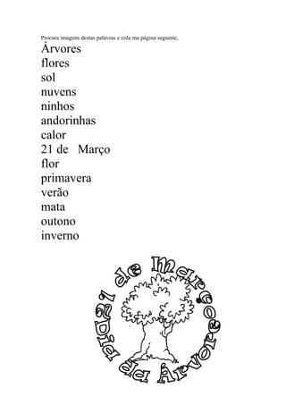 Procura imagens destas palavras e cola ma página seguinte,
Árvores
flores
sol
nuvens
ninhos
andorinhas
calor
21 de Março
flor
primavera
verão
mata
outono
inverno
 