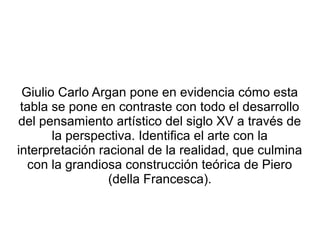 Giulio Carlo Argan pone en evidencia cómo esta
tabla se pone en contraste con todo el desarrollo
del pensamiento artístico del siglo XV a través de
la perspectiva. Identifica el arte con la
interpretación racional de la realidad, que culmina
con la grandiosa construcción teórica de Piero
(della Francesca).
 