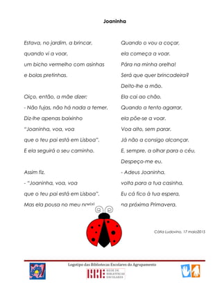 Joaninha
Estava, no jardim, a brincar,
quando vi a voar,
um bicho vermelho com asinhas
e bolas pretinhas.
Oiço, então, a mãe dizer:
- Não fujas, não há nada a temer.
Diz-lhe apenas baixinho
“Joaninha, voa, voa
que o teu pai está em Lisboa”.
E ela seguirá o seu caminho.
Assim fiz.
- “Joaninha, voa, voa
que o teu pai está em Lisboa”.
Mas ela pousa no meu nariz!
Quando o vou a coçar,
ela começa a voar.
Pára na minha orelha!
Será que quer brincadeira?
Deito-lhe a mão.
Ela cai ao chão.
Quando a tento agarrar,
ela põe-se a voar.
Voa alto, sem parar.
Já não a consigo alcançar.
E, sempre, a olhar para o céu,
Despeço-me eu.
- Adeus Joaninha,
volta para a tua casinha.
Eu cá fico à tua espera,
na próxima Primavera.
Cátia Ludovino, 17 maio2015
Logotipo das Bibliotecas Escolares do Agrupamento
 
