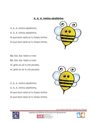 A, A, A, minha abelhinha
A, A, A, minha abelhinha.
A, A, A, minha abelhinha.
Ai que bom seria se tu fosses minha.
Ai que bom seria se tu fosses minha.
Bzz, bzz, bzz, fazes a voar.
Bzz, bzz, bzz, fazes a voar.
Ai, grito eu se tu me picares.
Ai, grito eu se tu me picares.
A, A, A, minha abelhinha.
A, A, A, minha abelhinha.
Ai que bom seria se tu fosses minha.
Ai que bom seria se tu fosses minha.
Autor desconhecido, retirado da internet
Logotipo das Bibliotecas Escolares do Agrupamento
 