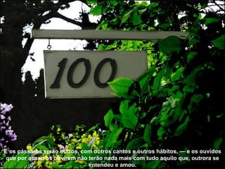 E os pássaros serão outros, com outros cantos e outros hábitos, — e os ouvidos que por acaso os ouvirem não terão nada mais com tudo aquilo que, outrora se entendeu e amou. 