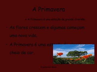 A Primavera A Primavera é uma estação de grande diversão. As flores crescem e algumas começam uma nova vida. A Primavera é uma estação de alegria e cheia de cor.  O jardim tem flores 