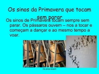 Os sinos da Primavera que tocam sem parar Os sinos de Primavera tocam sempre sem parar. Os pássaros ouvem – nos a tocar e começam a dançar e ao mesmo tempo a voar. Os sinos tocam! 